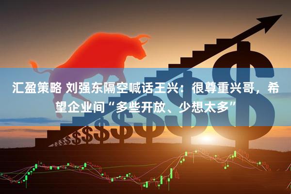 汇盈策略 刘强东隔空喊话王兴：很尊重兴哥，希望企业间“多些开放、少想太多”
