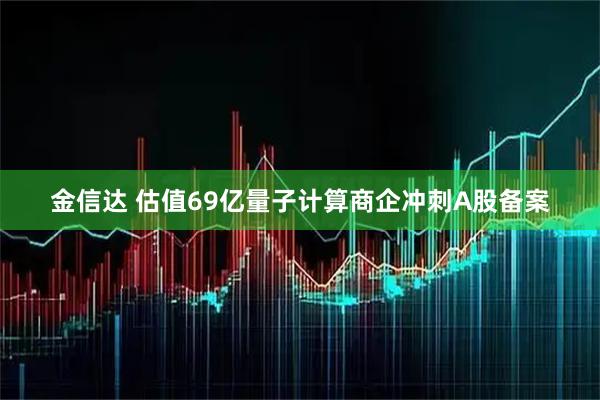 金信达 估值69亿量子计算商企冲刺A股备案