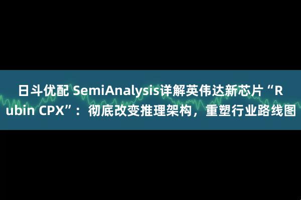 日斗优配 SemiAnalysis详解英伟达新芯片“Rubin CPX”：彻底改变推理架构，重塑行业路线图