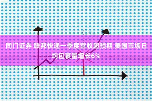 同门证券 联邦快递一季度营收超预期 美国市场日均包裹量增长6%