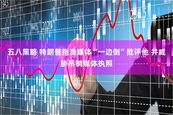 五八策略 特朗普指责媒体“一边倒”批评他 并威胁吊销媒体执照