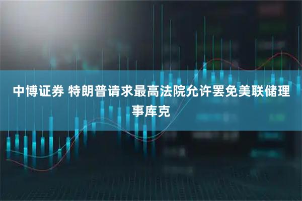 中博证券 特朗普请求最高法院允许罢免美联储理事库克