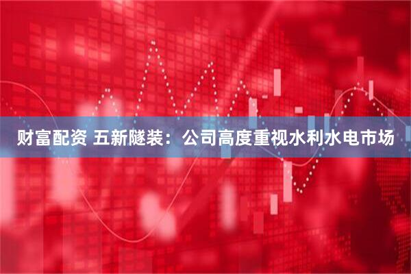 财富配资 五新隧装：公司高度重视水利水电市场