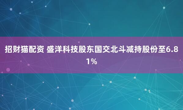 招财猫配资 盛洋科技股东国交北斗减持股份至6.81%