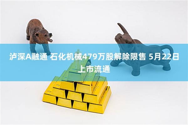 泸深A融通 石化机械479万股解除限售 5月22日上市流通