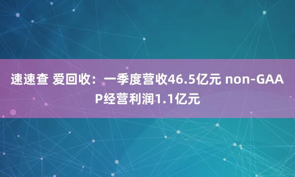速速查 爱回收：一季度营收46.5亿元 non-GAAP经营利润1.1亿元