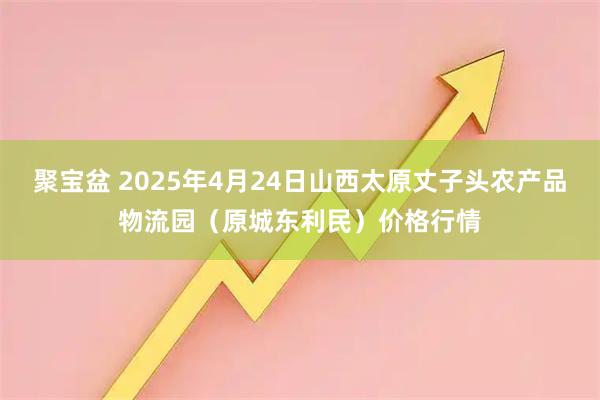 聚宝盆 2025年4月24日山西太原丈子头农产品物流园（原城东利民）价格行情