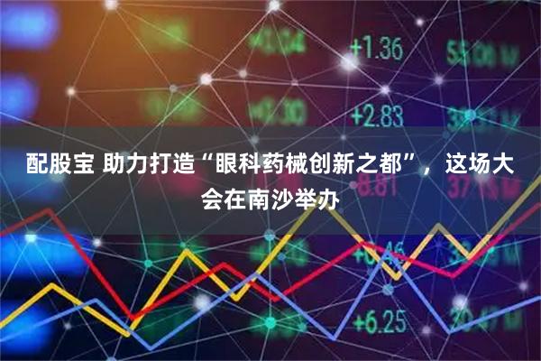 配股宝 助力打造“眼科药械创新之都”，这场大会在南沙举办