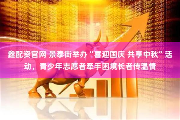 鑫配资官网 景泰街举办“喜迎国庆 共享中秋”活动，青少年志愿者牵手困境长者传温情
