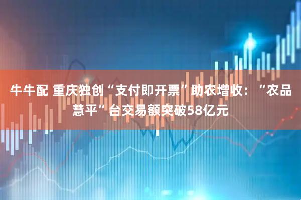 牛牛配 重庆独创“支付即开票”助农增收：“农品慧平”台交易额突破58亿元
