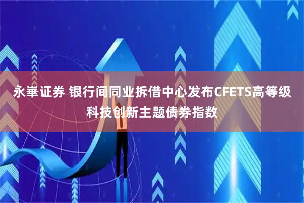 永崋证券 银行间同业拆借中心发布CFETS高等级科技创新主题债券指数